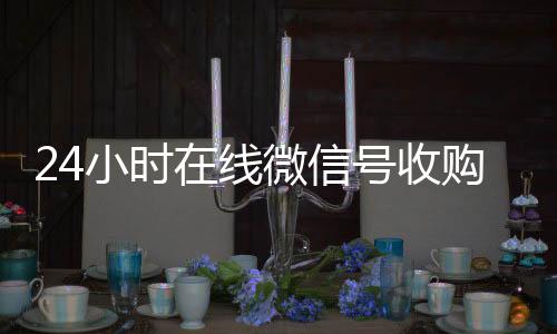 24小时在线微信号回收微信秒结收购（24小时收购微信号说坑网）